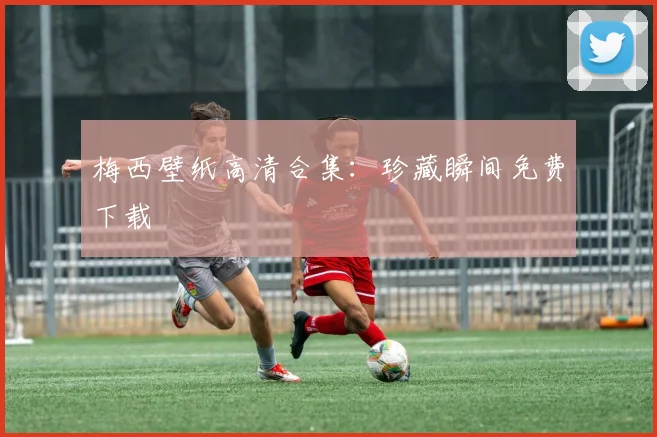 梅西壁纸高清合集：珍藏瞬间免费下载