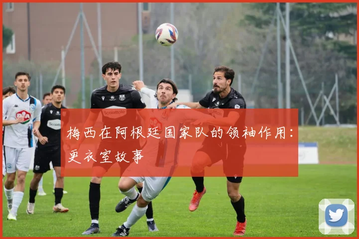 梅西在阿根廷国家队的领袖作用：更衣室故事