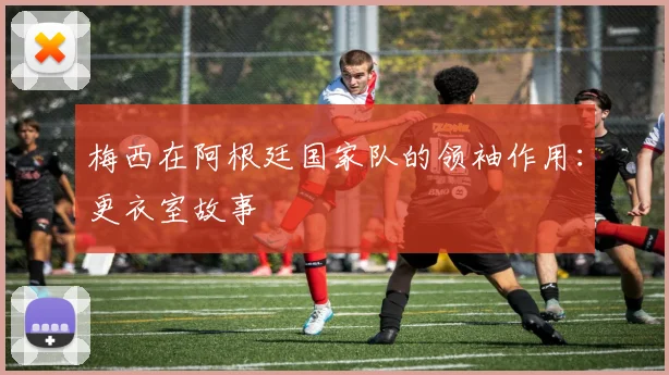 梅西在阿根廷国家队的领袖作用：更衣室故事