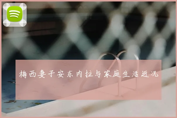 梅西妻子安东内拉与家庭生活近况