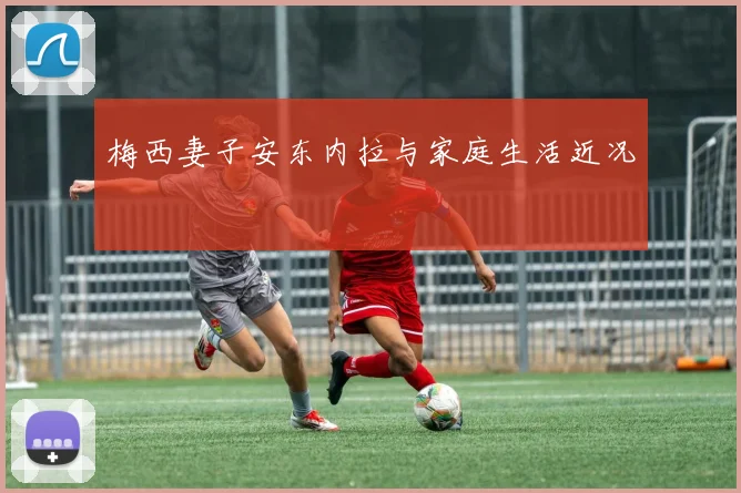 梅西妻子安东内拉与家庭生活近况